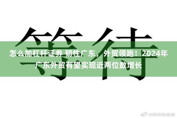 怎么加杠杆证券 韧性广东，外贸领跑！2024年广东外贸有望实现近两位数增长