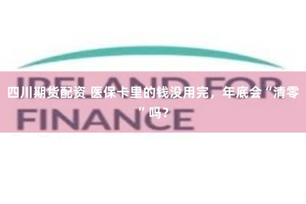 四川期货配资 医保卡里的钱没用完，年底会“清零”吗？