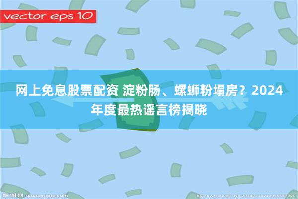 网上免息股票配资 淀粉肠、螺蛳粉塌房？2024年度最热谣言榜揭晓