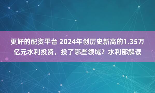 更好的配资平台 2024年创历史新高的1.35万亿元水利投资，投了哪些领域？水利部解读