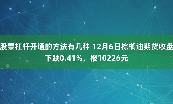 股票杠杆开通的方法有几种 12月6日棕榈油期货收盘下跌0.41%，报10226元