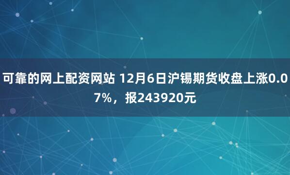 可靠的网上配资网站 12月6日沪锡期货收盘上涨0.07%，报243920元