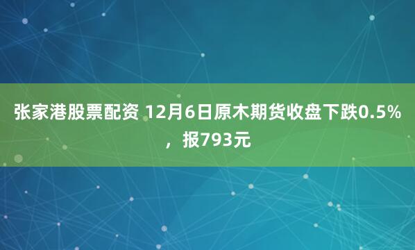 张家港股票配资 12月6日原木期货收盘下跌0.5%，报793元