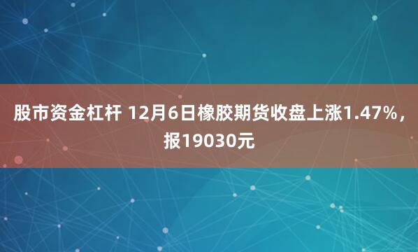 股市资金杠杆 12月6日橡胶期货收盘上涨1.47%，报19030元