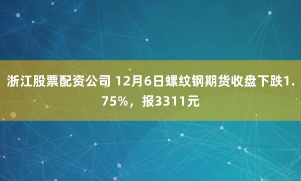 浙江股票配资公司 12月6日螺纹钢期货收盘下跌1.75%，报3311元