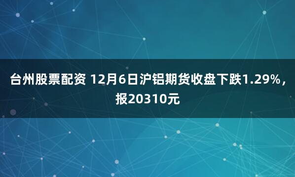 台州股票配资 12月6日沪铝期货收盘下跌1.29%，报20310元