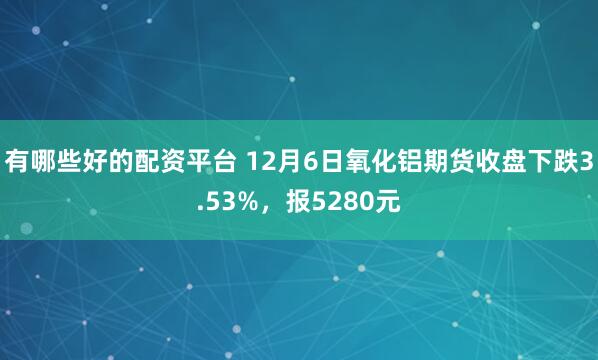 有哪些好的配资平台 12月6日氧化铝期货收盘下跌3.53%，报5280元