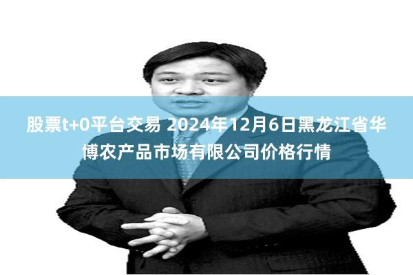 股票t+0平台交易 2024年12月6日黑龙江省华博农产品市场有限公司价格行情