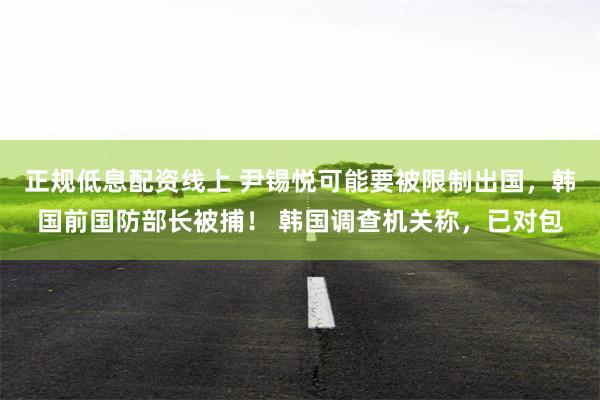 正规低息配资线上 尹锡悦可能要被限制出国，韩国前国防部长被捕！ 韩国调查机关称，已对包