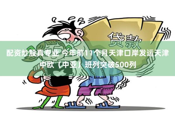 配资炒股真专业 今年前11个月天津口岸发运天津中欧（中亚）班列突破500列