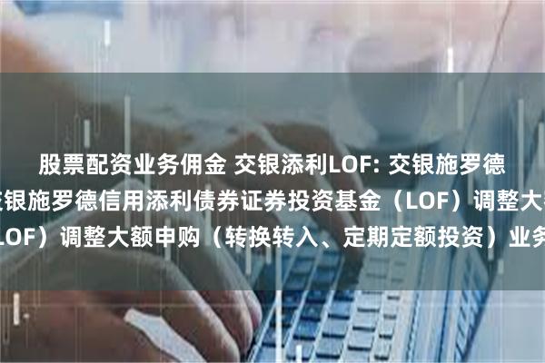 股票配资业务佣金 交银添利LOF: 交银施罗德基金管理有限公司关于交银施罗德信用添利债券证券投资基金（LOF）调整大额申购（转换转入、定期定额投资）业务限额的公告