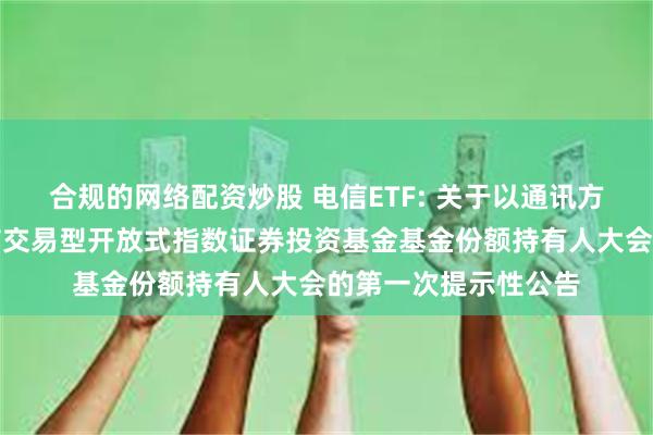 合规的网络配资炒股 电信ETF: 关于以通讯方式召开广发国证通信交易型开放式指数证券投资基金基金份额持有人大会的第一次提示性公告