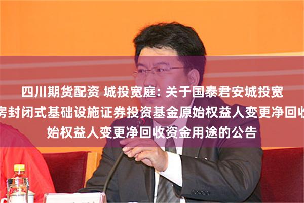 四川期货配资 城投宽庭: 关于国泰君安城投宽庭保障性租赁住房封闭式基础设施证券投资基金原始权益人变更净回收资金用途的公告