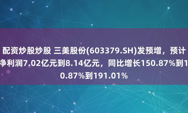 配资炒股炒股 三美股份(603379.SH)发预增，预计2024年净利润7.02亿元到8.14亿元，同比增长150.87%到191.01%