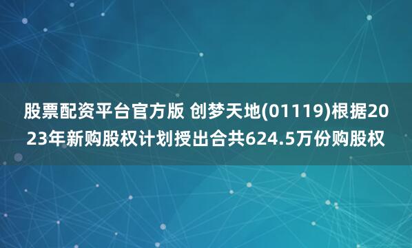 股票配资平台官方版 创梦天地(01119)根据2023年新购股权计划授出合共624.5万份购股权