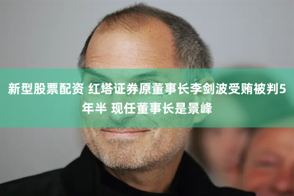 新型股票配资 红塔证券原董事长李剑波受贿被判5年半 现任董事长是景峰