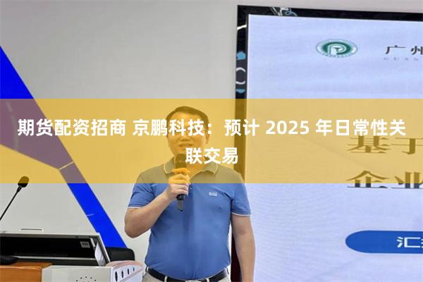 期货配资招商 京鹏科技：预计 2025 年日常性关联交易