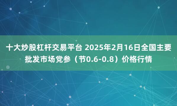 十大炒股杠杆交易平台 2025年2月16日全国主要批发市场党参（节0.6-0.8）价格行情