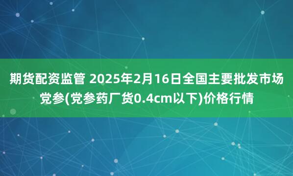 期货配资监管 2025年2月16日全国主要批发市场党参(党参药厂货0.4cm以下)价格行情