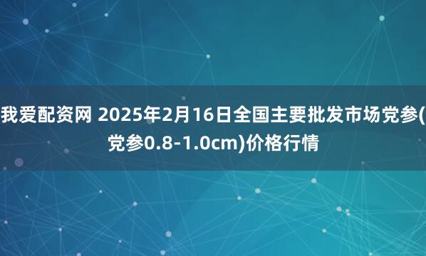 我爱配资网 2025年2月16日全国主要批发市场党参(党参0.8-1.0cm)价格行情