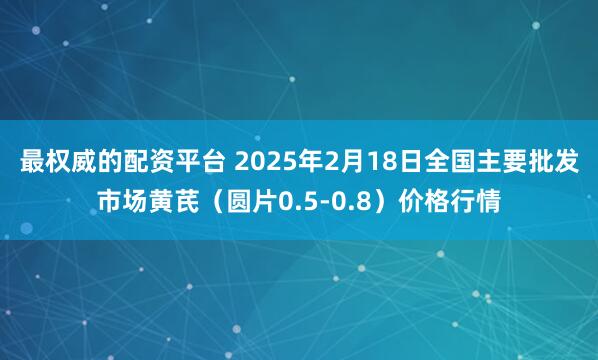 最权威的配资平台 2025年2月18日全国主要批发市场黄芪（圆片0.5-0.8）价格行情