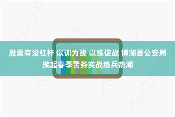 股票有没杠杆 以训为战 以练促战 博湖县公安局掀起春季警务实战练兵热潮