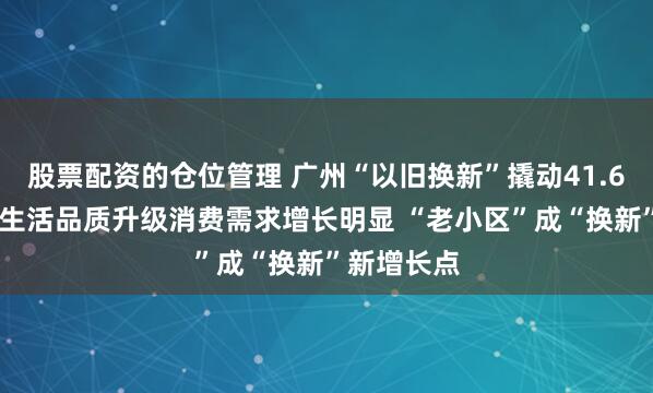 股票配资的仓位管理 广州“以旧换新”撬动41.6亿元消费 生活品质升级消费需求增长明显 “老小区”成“换新”新增长点