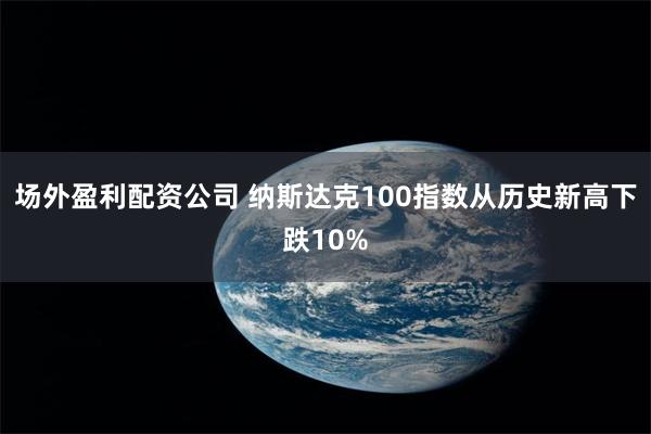 场外盈利配资公司 纳斯达克100指数从历史新高下跌10%