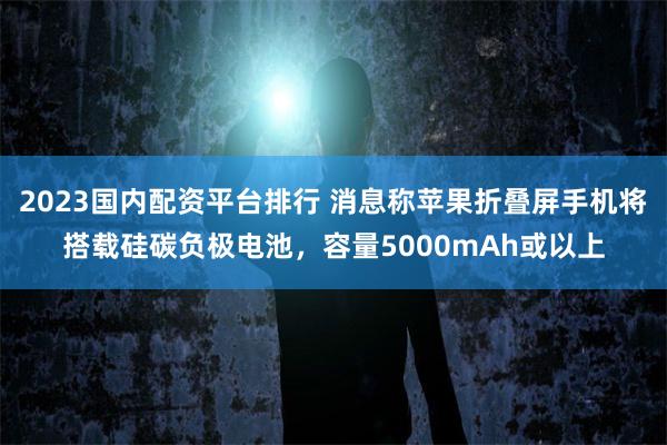 2023国内配资平台排行 消息称苹果折叠屏手机将搭载硅碳负极电池，容量5000mAh或以上