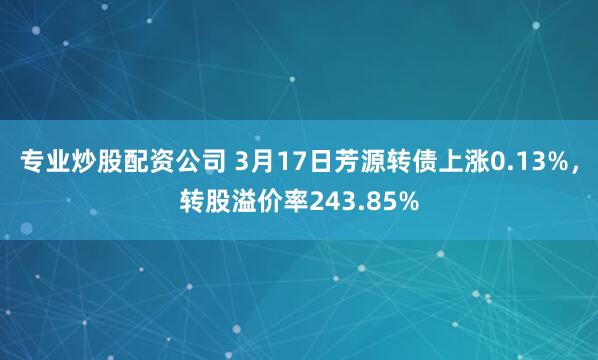 专业炒股配资公司 3月17日芳源转债上涨0.13%，转股溢价率243.85%