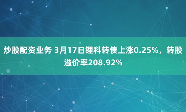 炒股配资业务 3月17日锂科转债上涨0.25%，转股溢价率208.92%